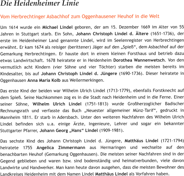 Die Heidenheimer Linie Vom Herbrechtinger Asbachhof zum Oggenhausener Heuhof in die Welt Um 1614 wurde ein Michael Lindel geboren, der am 15. Dezember 1669 im Alter von 55 Jahren in Stuttgart starb. Ein Sohn, Johann Christoph Lindel d. Ältere (1651-1736), der erste im Heidenheimer Land genannte Lindel, wird im Seelenregister von Herbrechtingen erwähnt. Er kam 1674 als reisiger (berittener) Jäger auf den „Spieß“, dem Asbachhof auf der Gemarkung Herbrechtingen. Er hauste dort in einem kleinen Forsthaus und betrieb dazu etwas Landwirtschaft. 1678 heiratete er in Heidenheim Dorothea Wannenwetsch. Von den vermutlich acht Kindern (vier Söhne und vier Töchter) starben die meisten bereits im Kindesalter, bis auf Johann Christoph Lindel d. Jüngere (1690-1736). Dieser heiratete in Oggenhausen Anna Maria Kolb aus Weilermerkingen.  Das erste Kind der beiden war Wilhelm Ulrich Lindel (1713-1779), ebenfalls Forstknecht auf dem Spieß. Seine Nachkommen zog es in die Stadt nach Heidenheim und in die Ferne. Einer seiner Söhne, Wilhelm Ulrich Lindel (1751-1813) wurde Großherzoglicher Badischer Rechnungsrath und verfasste das Buch „Neuester allgemeiner Münz-Tarif“, gedruckt in Mannheim 1811. Er starb in Adersbach. Unter den weiteren Nachfahren des Wilhelm Ulrich Lindel befinden sich u.a. einige Ärzte, Ingenieure, Lehrer und sogar ein bekannter Stuttgarter Pfarrer, Johann Georg „Hans“ Lindel (1909-1981).     Das sechste Kind des Johann Christoph Lindel d. Jüngere, Matthäus Lindel (1721-1794) heiratete 1755 Angelica Zimmermann aus Hermaringen und wechselte auf den benachbarten Heuhof (Gemarkung Oggenhausen). Die meisten seiner Nachfahren sind in der Gegend geblieben und waren bzw. sind bodenständig und heimatverbunden, viele davon Landwirte und Handwerker. Man kann heute davon ausgehen, dass die meisten Bewohner des Landkreises Heidenheim mit dem Namen Lindel Matthäus Lindel als Vorfahren haben.